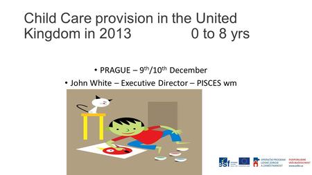 Child Care provision in the United Kingdom in 2013 0 to 8 yrs PRAGUE – 9 th /10 th December John White – Executive Director – PISCES wm.