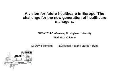 A vision for future healthcare in Europe. The challenge for the new generation of healthcare managers. EHMA 2014 Conference, Birmingham University Wednesday.