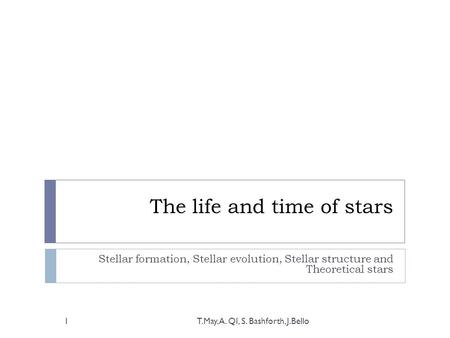 The life and time of stars Stellar formation, Stellar evolution, Stellar structure and Theoretical stars T.May, A. QI, S. Bashforth, J.Bello1.