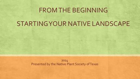 FROM THE BEGINNING STARTING YOUR NATIVE LANDSCAPE 2014 Presented by the Native Plant Society of Texas.