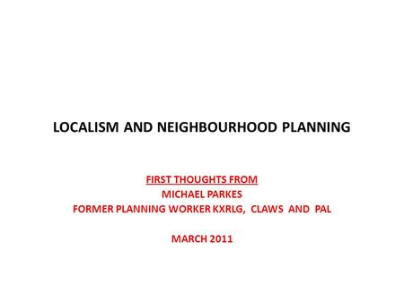 LOCALISM AND NEIGHBOURHOOD PLANNING FIRST THOUGHTS FROM MICHAEL PARKES FORMER PLANNING WORKER KXRLG, CLAWS AND PAL MARCH 2011.