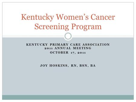 KENTUCKY PRIMARY CARE ASSOCIATION 2011 ANNUAL MEETING OCTOBER 17, 2011 JOY HOSKINS, RN, BSN, BA Kentucky Women’s Cancer Screening Program.
