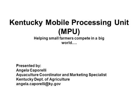 Kentucky Mobile Processing Unit (MPU) Helping small farmers compete in a big world…. Presented by: Angela Caporelli Aquaculture Coordinator and Marketing.