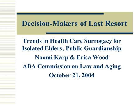 Decision-Makers of Last Resort Trends in Health Care Surrogacy for Isolated Elders; Public Guardianship Naomi Karp & Erica Wood ABA Commission on Law and.