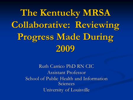 The Kentucky MRSA Collaborative: Reviewing Progress Made During 2009 Ruth Carrico PhD RN CIC Assistant Professor School of Public Health and Information.