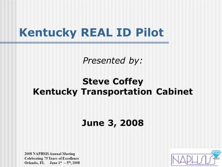 2008 NAPHSIS Annual Meeting Celebrating 75 Years of Excellence Orlando, FL June 1 st – 5 th, 2008 Kentucky REAL ID Pilot Presented by: Steve Coffey Kentucky.