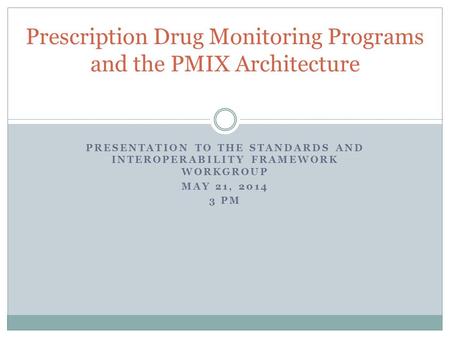 PRESENTATION TO THE STANDARDS AND INTEROPERABILITY FRAMEWORK WORKGROUP MAY 21, 2014 3 PM Prescription Drug Monitoring Programs and the PMIX Architecture.
