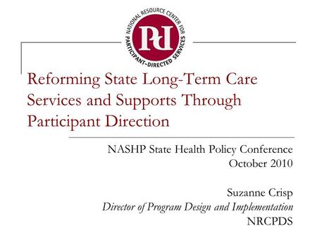 Reforming State Long-Term Care Services and Supports Through Participant Direction NASHP State Health Policy Conference October 2010 Suzanne Crisp Director.