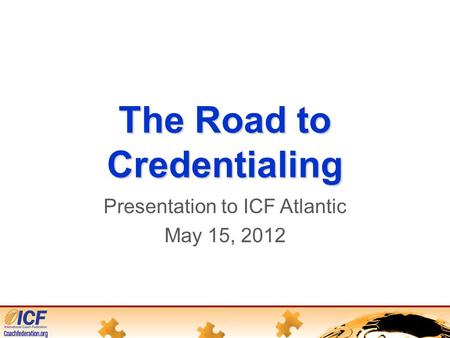 The Road to Credentialing Presentation to ICF Atlantic May 15, 2012.