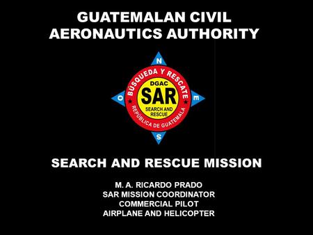 GUATEMALAN CIVIL AERONAUTICS AUTHORITY SEARCH AND RESCUE MISSION M. A. RICARDO PRADO SAR MISSION COORDINATOR COMMERCIAL PILOT AIRPLANE AND HELICOPTER.