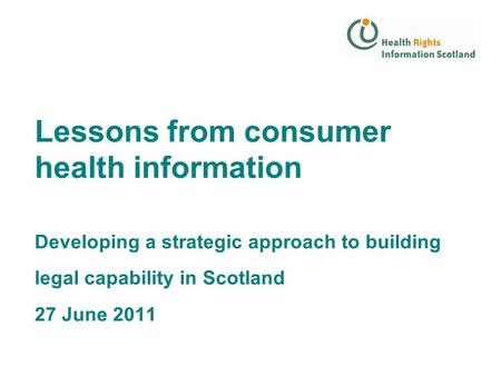 Lessons from consumer health information Developing a strategic approach to building legal capability in Scotland 27 June 2011.