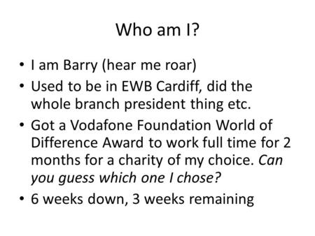 Who am I? I am Barry (hear me roar) Used to be in EWB Cardiff, did the whole branch president thing etc. Got a Vodafone Foundation World of Difference.
