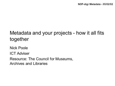 NOF-digi Metadata - 05/02/02 Metadata and your projects - how it all fits together Nick Poole ICT Adviser Resource: The Council for Museums, Archives and.