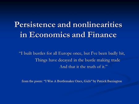 Persistence and nonlinearities in Economics and Finance “I built bustles for all Europe once, but I've been badly hit, Things have decayed in the bustle.