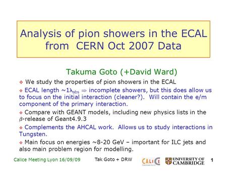 1 Calice Meeting Lyon 16/09/09Tak Goto + DRW Analysis of pion showers in the ECAL from CERN Oct 2007 Data Takuma Goto (+David Ward)  We study the properties.