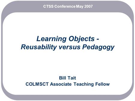 Learning Objects - Reusability versus Pedagogy Bill Tait COLMSCT Associate Teaching Fellow CTSS Conference May 2007.