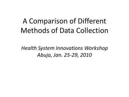 A Comparison of Different Methods of Data Collection Health System Innovations Workshop Abuja, Jan. 25-29, 2010.