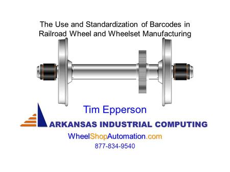 The Use and Standardization of Barcodes in Railroad Wheel and Wheelset Manufacturing ARKANSAS INDUSTRIAL COMPUTING Tim Epperson WheelShopAutomation.com.