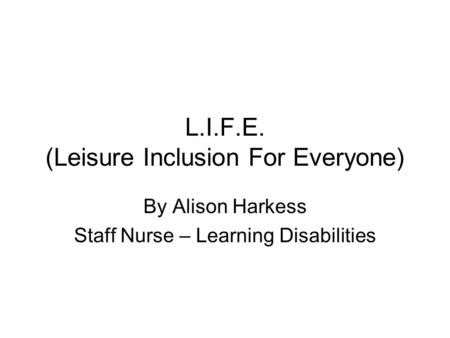 L.I.F.E. (Leisure Inclusion For Everyone) By Alison Harkess Staff Nurse – Learning Disabilities.