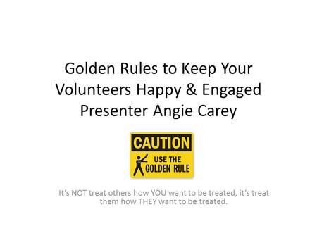 Golden Rules to Keep Your Volunteers Happy & Engaged Presenter Angie Carey \ It’s NOT treat others how YOU want to be treated, it’s treat them how THEY.