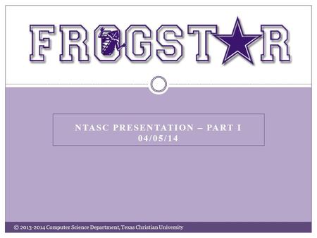 NTASC PRESENTATION – PART I 04/05/14 © 2013-2014 Computer Science Department, Texas Christian University.
