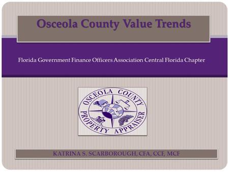 Osceola County Value Trends KATRINA S. SCARBOROUGH, CFA, CCF, MCF Florida Government Finance Officers Association Central Florida Chapter.