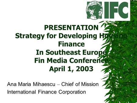 PRESENTATION Strategy for Developing Housing Finance In Southeast Europe Fin Media Conference April 1, 2003 Ana Maria Mihaescu – Chief of Mission International.