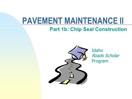 PAVEMENT MAINTENANCE II Part 1b: Chip Seal Construction Idaho Roads Scholar Program.
