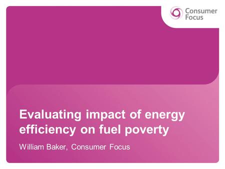 Evaluating impact of energy efficiency on fuel poverty William Baker, Consumer Focus.