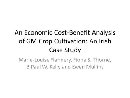An Economic Cost-Benefit Analysis of GM Crop Cultivation: An Irish Case Study Marie-Louise Flannery, Fiona S. Thorne, B Paul W. Kelly and Ewen Mullins.