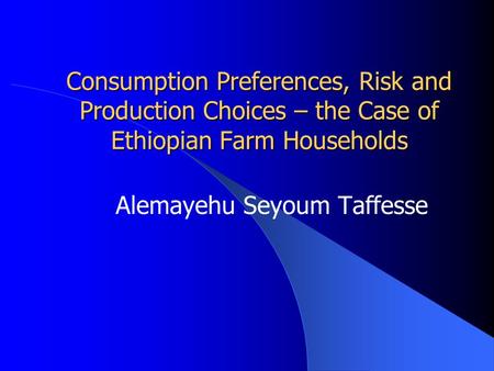Consumption Preferences, Risk and Production Choices – the Case of Ethiopian Farm Households Alemayehu Seyoum Taffesse.