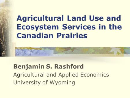 Agricultural Land Use and Ecosystem Services in the Canadian Prairies Benjamin S. Rashford Agricultural and Applied Economics University of Wyoming.