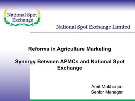 Reforms in Agriculture Marketing Synergy Between APMCs and National Spot Exchange Amit Mukherjee Senior Manager.