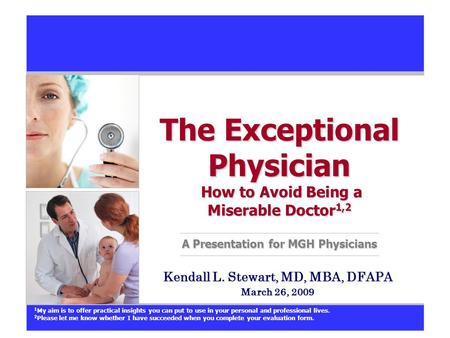 The Exceptional Physician How to Avoid Being a Miserable Doctor 1,2 A Presentation for MGH Physicians Kendall L. Stewart, MD, MBA, DFAPA March 26, 2009.