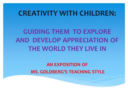 CREATIVITY WITH CHILDREN: GUIDING THEM TO EXPLORE AND DEVELOP APPRECIATION OF THE WORLD THEY LIVE IN AN EXPOSITION OF MS. GOLDBERG’S TEACHING STYLE.