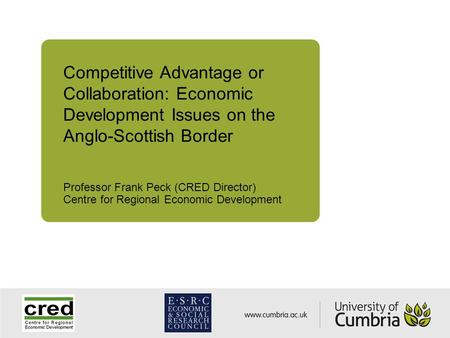Competitive Advantage or Collaboration: Economic Development Issues on the Anglo-Scottish Border Professor Frank Peck (CRED Director) Centre for Regional.