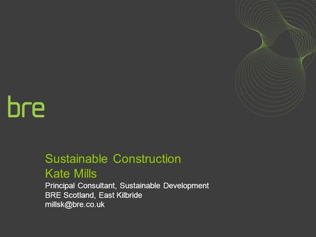 Sustainable Construction Kate Mills Principal Consultant, Sustainable Development BRE Scotland, East Kilbride