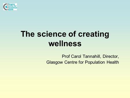 The science of creating wellness Prof Carol Tannahill, Director, Glasgow Centre for Population Health.