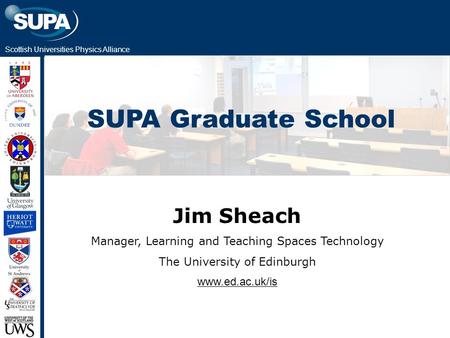 Scottish Universities Physics Alliance SUPA Graduate School Jim Sheach Manager, Learning and Teaching Spaces Technology The University of Edinburgh www.ed.ac.uk/is.