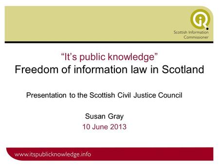 “It’s public knowledge” Freedom of information law in Scotland Presentation to the Scottish Civil Justice Council Susan Gray 10 June 2013.