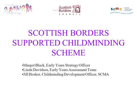 SCOTTISH BORDERS SUPPORTED CHILDMINDING SCHEME Margot Black, Early Years Strategy Officer Linda Davidson, Early Years Assessment Team Jill Hosker, Childminding.