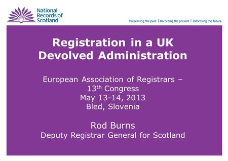 Registration in a UK Devolved Administration European Association of Registrars – 13 th Congress May 13-14, 2013 Bled, Slovenia Rod Burns Deputy Registrar.