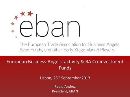 European Business Angels’ activity & BA Co-investment Funds Lisbon, 26 th September 2013 Paulo Andrez President, EBAN.