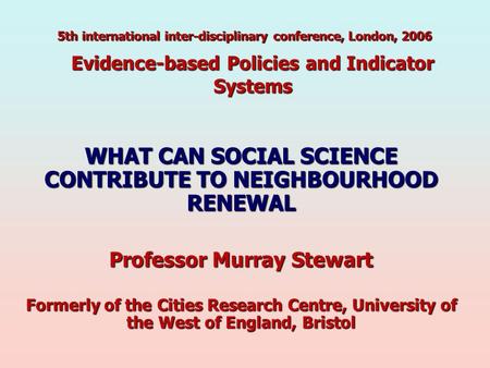 Evidence-based Policies and Indicator Systems WHAT CAN SOCIAL SCIENCE CONTRIBUTE TO NEIGHBOURHOOD RENEWAL Professor Murray Stewart Formerly of the Cities.