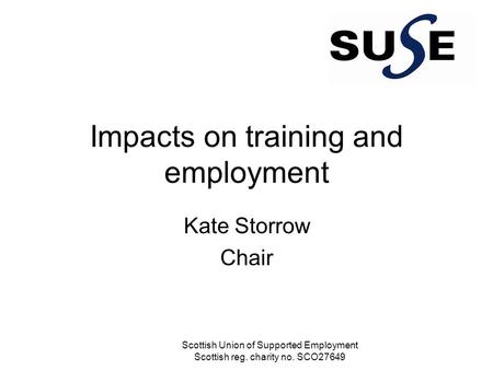 Impacts on training and employment Kate Storrow Chair Scottish Union of Supported Employment Scottish reg. charity no. SCO27649.