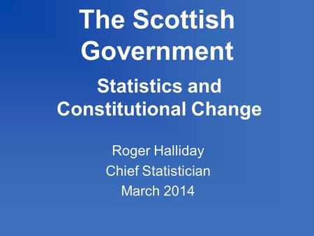 The Scottish Government Statistics and Constitutional Change Roger Halliday Chief Statistician March 2014.