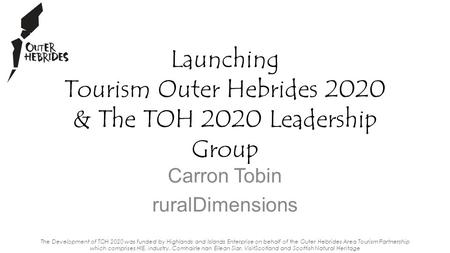 Carron Tobin ruralDimensions Launching Tourism Outer Hebrides 2020 & The TOH 2020 Leadership Group The Development of TOH 2020 was funded by Highlands.