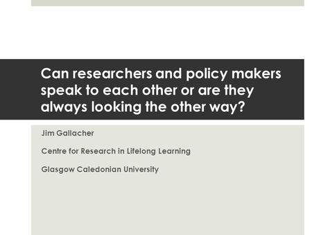Can researchers and policy makers speak to each other or are they always looking the other way? Jim Gallacher Centre for Research in Lifelong Learning.
