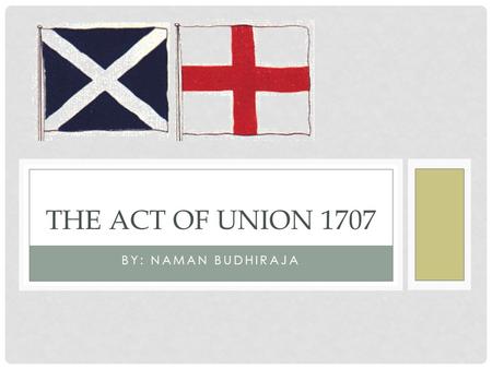 BY: NAMAN BUDHIRAJA THE ACT OF UNION 1707. PRE-ACT OF UNION England and Scotland had always been independent states for several centuries before the Act.