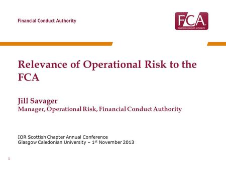 IOR Scottish Chapter Annual Conference Glasgow Caledonian University – 1 st November 2013 Relevance of Operational Risk to the FCA Jill Savager Manager,